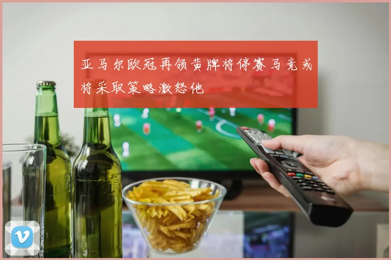 亚马尔欧冠再领黄牌将停赛马竞或将采取策略激怒他
