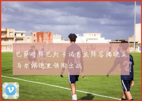 巴萨对阵巴列卡诺首发阵容揭晓亚马尔佩德里领衔出战