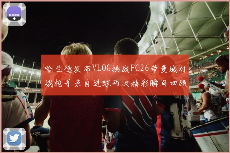 哈兰德发布VLOG挑战FC26带曼城对战枪手亲自进球两次精彩瞬间回顾
