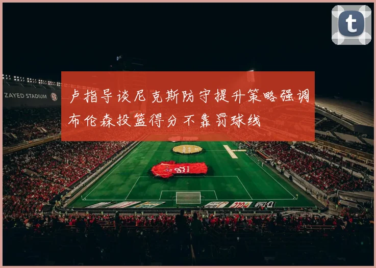 卢指导谈尼克斯防守提升策略强调布伦森投篮得分不靠罚球线