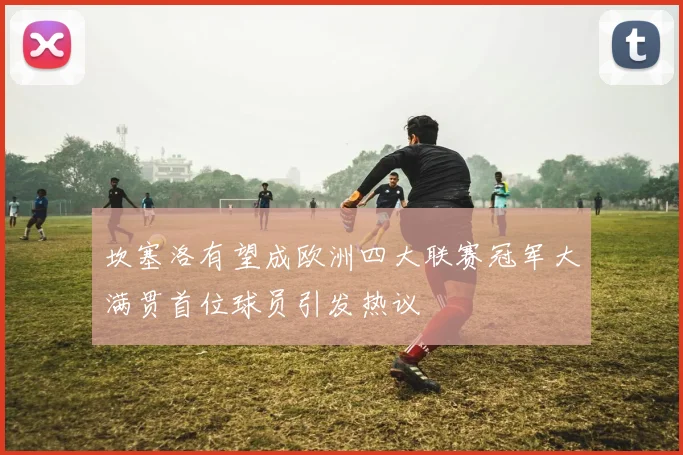 坎塞洛有望成欧洲四大联赛冠军大满贯首位球员引发热议