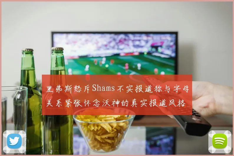 里弗斯怒斥Shams不实报道称与字母关系紧张怀念沃神的真实报道风格
