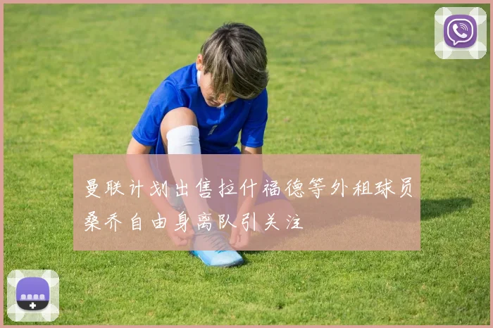 曼联计划出售拉什福德等外租球员桑乔自由身离队引关注