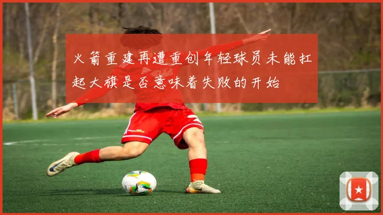 火箭重建再遭重创年轻球员未能扛起大旗是否意味着失败的开始