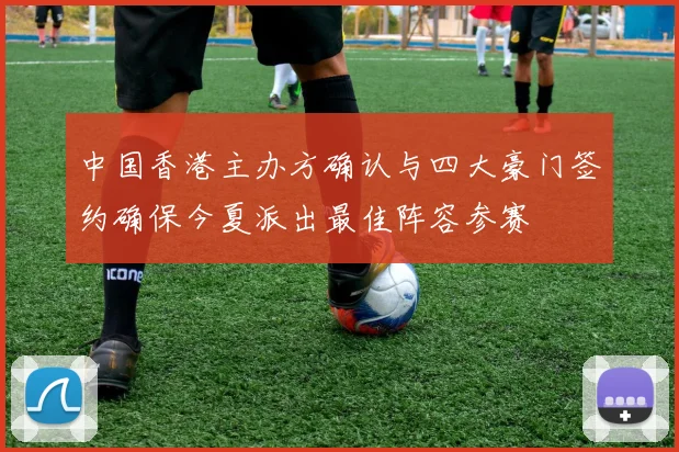 中国香港主办方确认与四大豪门签约确保今夏派出最佳阵容参赛