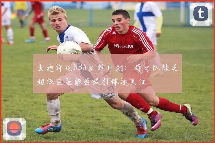 麦迪评论NBA扩军计划：奇才队缺乏超级巨星能否吸引球迷关注