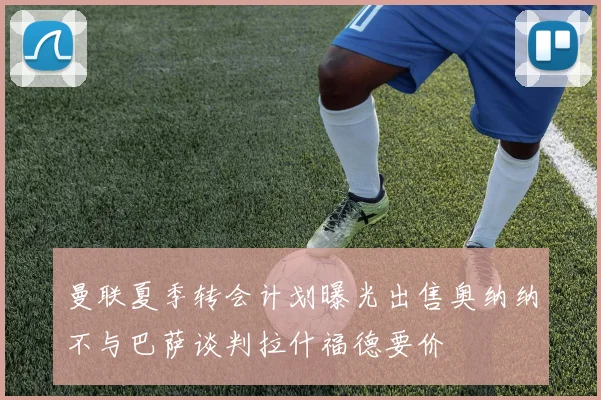曼联夏季转会计划曝光出售奥纳纳不与巴萨谈判拉什福德要价