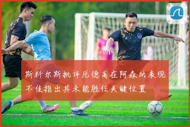 斯科尔斯批评厄德高在阿森纳表现不佳指出其未能胜任关键位置