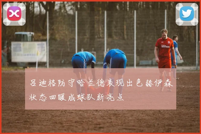 吕迪格防守哈兰德表现出色赫伊森状态回暖成球队新亮点