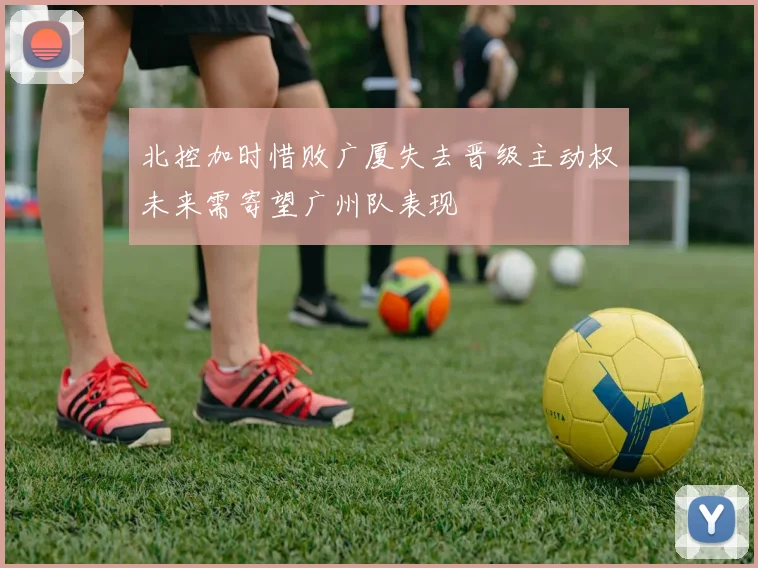 北控加时惜败广厦失去晋级主动权未来需寄望广州队表现