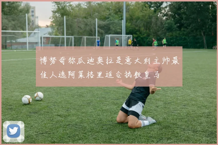 博努奇称瓜迪奥拉是意大利主帅最佳人选阿莱格里适合执教皇马