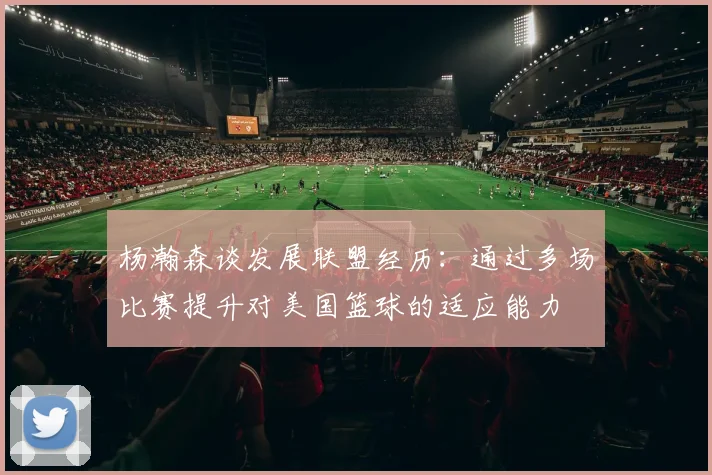 杨瀚森谈发展联盟经历：通过多场比赛提升对美国篮球的适应能力