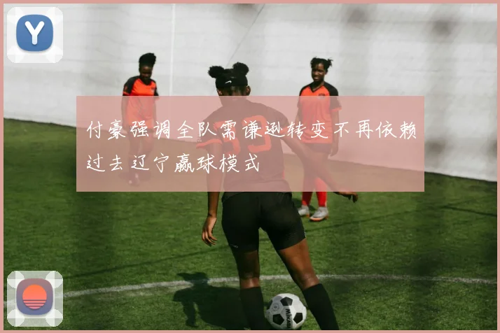 付豪强调全队需谦逊转变不再依赖过去辽宁赢球模式