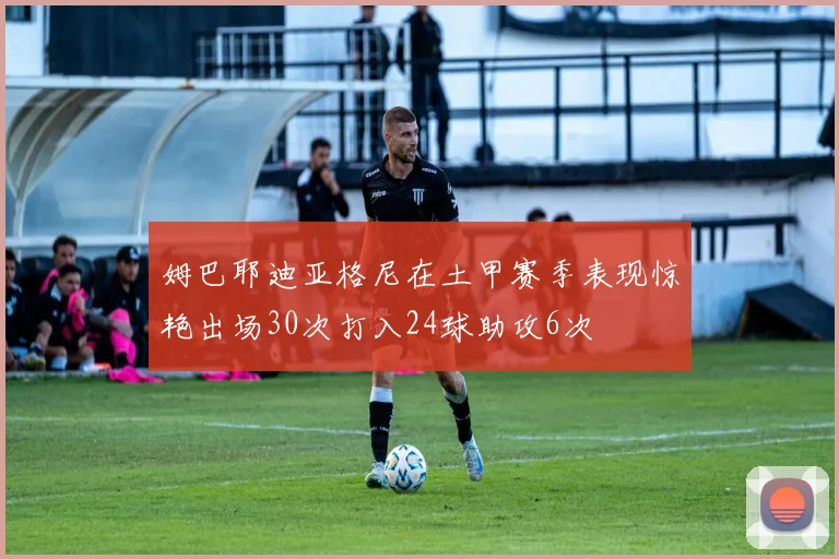 姆巴耶迪亚格尼在土甲赛季表现惊艳出场30次打入24球助攻6次