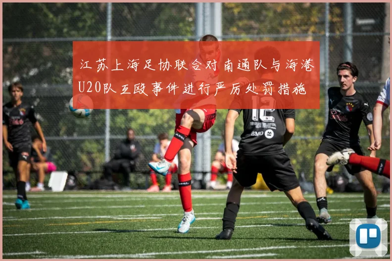 江苏上海足协联合对南通队与海港U20队互殴事件进行严厉处罚措施