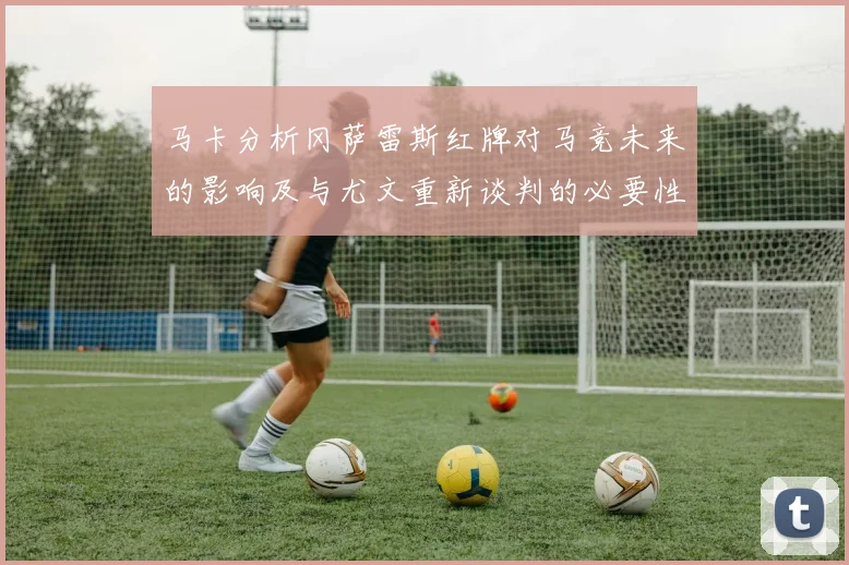 马卡分析冈萨雷斯红牌对马竞未来的影响及与尤文重新谈判的必要性