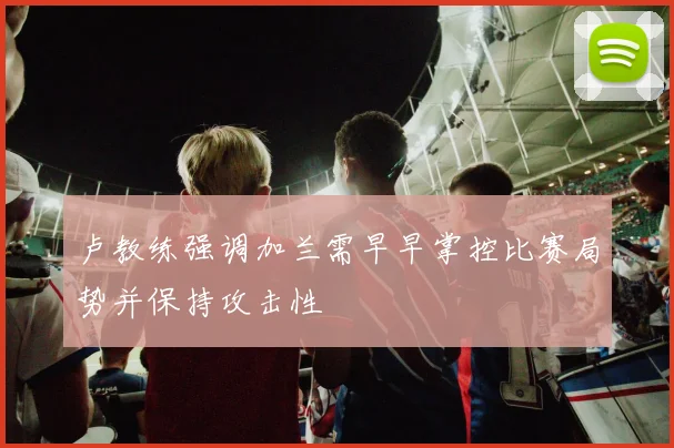 卢教练强调加兰需早早掌控比赛局势并保持攻击性