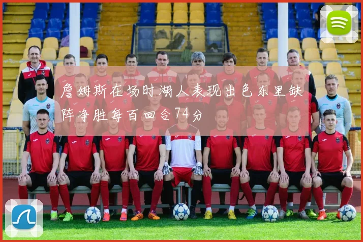 詹姆斯在场时湖人表现出色东里缺阵净胜每百回合74分