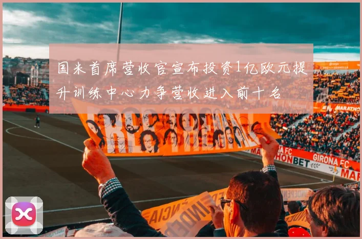 国米首席营收官宣布投资1亿欧元提升训练中心力争营收进入前十名