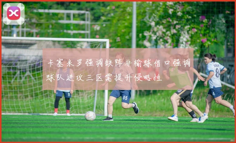 卡塞米罗强调缺阵非输球借口强调球队进攻三区需提升侵略性