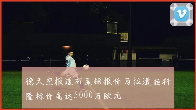 德天空报道布莱顿报价马拉遭拒科隆标价高达5000万欧元