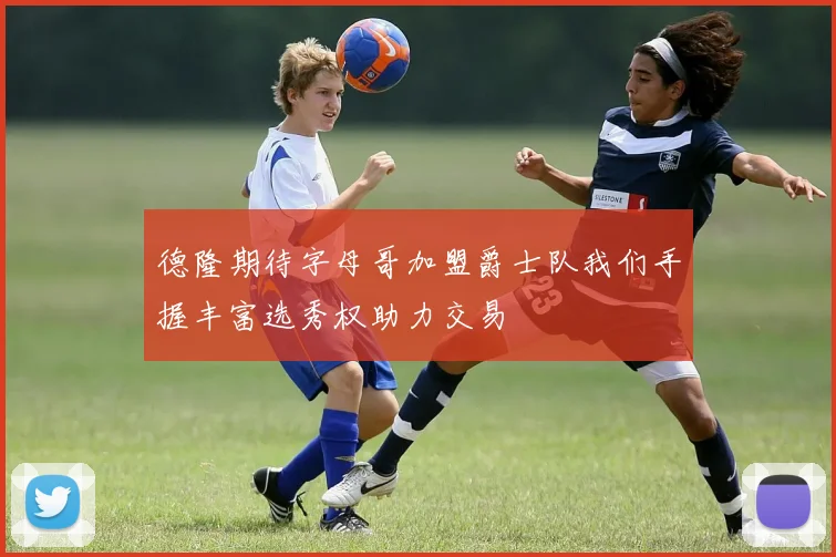 德隆期待字母哥加盟爵士队我们手握丰富选秀权助力交易