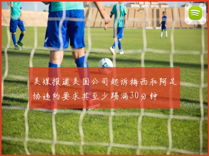 美媒报道美国公司起诉梅西和阿足协违约要求其至少踢满30分钟