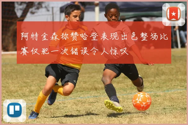 阿特金森称赞哈登表现出色整场比赛仅犯一次错误令人惊叹